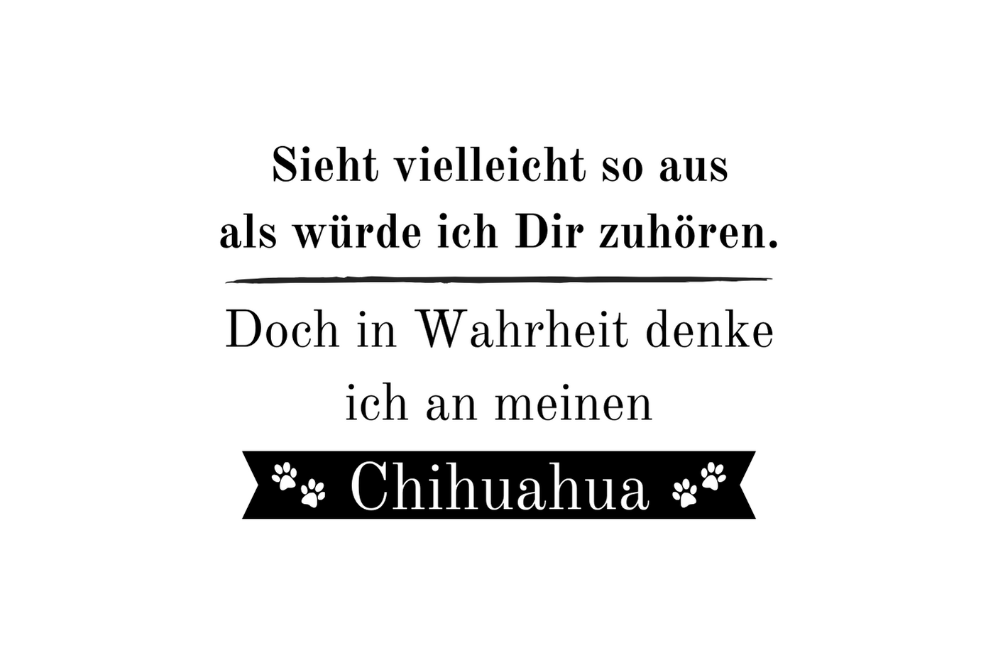 Sieht vielleicht so aus als würde ich Dir zuhören. Doch in Wahrheit denke ich an meinen Chihuahua