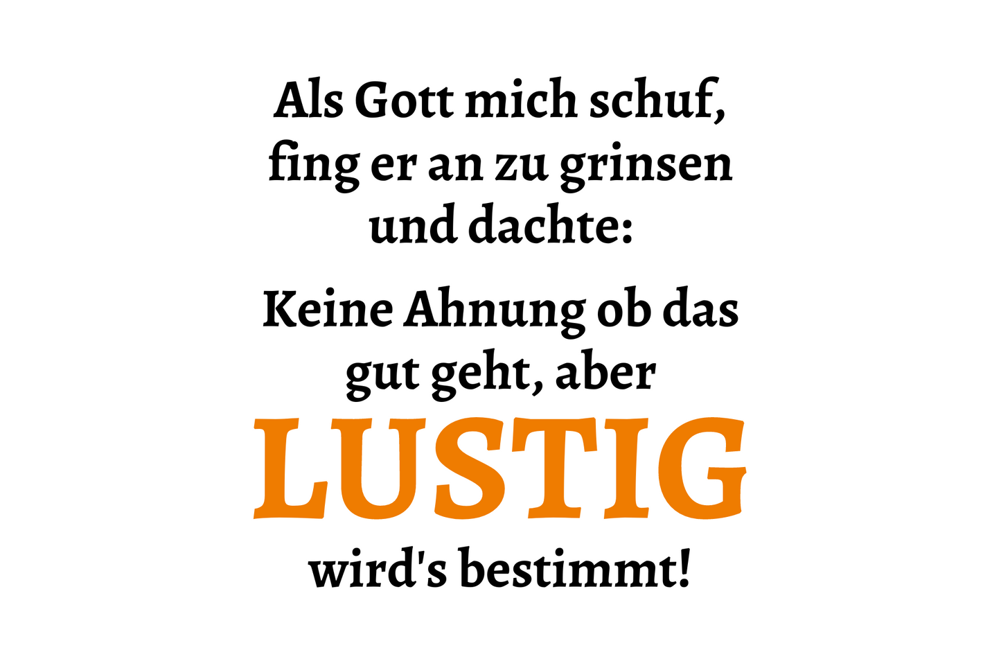 Als Gott mich schuf, fing er an zu grinsen und dachte: keine Ahnung ob das gut geht, aber lustig wird's bestimmt!