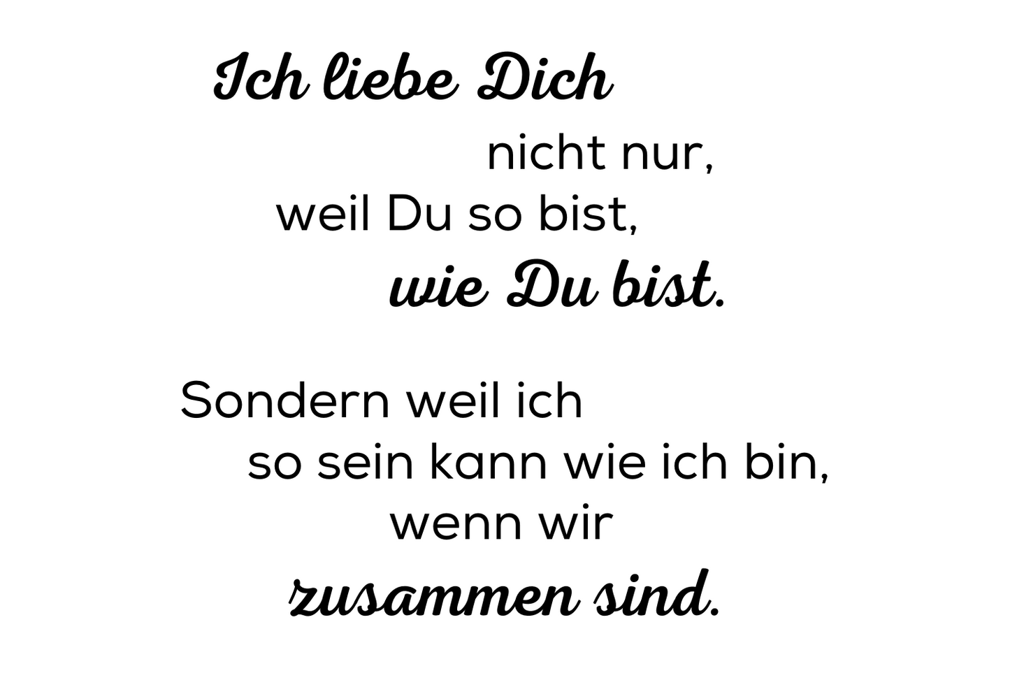 Ich liebe Dich nicht nur, weil Du so bist, wie Du bist. Sondern weil ich so sein kann wie ich bin, wenn wir zusammen sind.